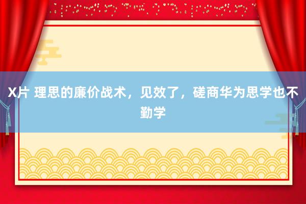 X片 理思的廉价战术，见效了，磋商华为思学也不勤学