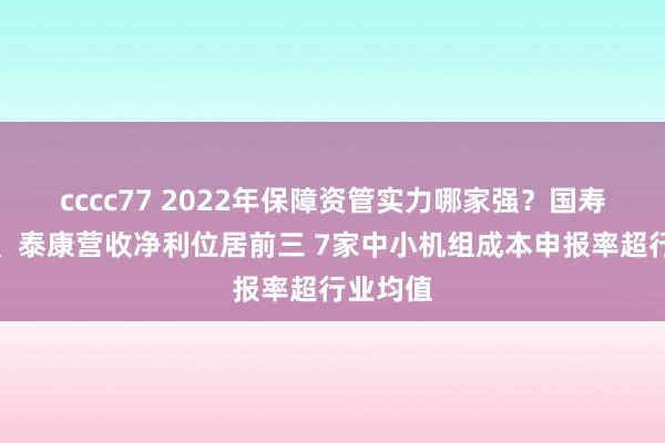 cccc77 2022年保障资管实力哪家强？国寿、吉祥、泰康营收净利位居前三 7家中小机组成本申报率超行业均值