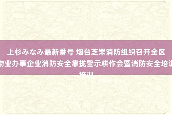 上杉みなみ最新番号 烟台芝罘消防组织召开全区物业办事企业消防安全靠拢警示耕作会暨消防安全培训