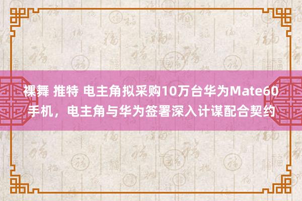 裸舞 推特 电主角拟采购10万台华为Mate60手机，电主角与华为签署深入计谋配合契约
