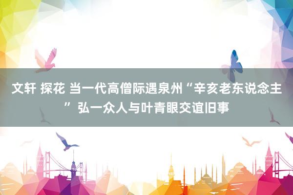 文轩 探花 当一代高僧际遇泉州“辛亥老东说念主” 弘一众人与叶青眼交谊旧事