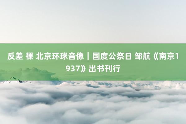 反差 裸 北京环球音像｜国度公祭日 邹航《南京1937》出书刊行