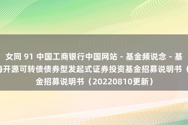 女同 91 中国工商银行中国网站-基金频说念-基金公告栏目-前海开源可转债债券型发起式证券投资基金招募说明书(20220810更新)