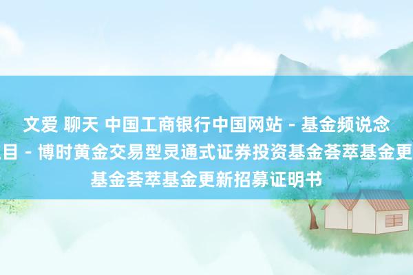 文爱 聊天 中国工商银行中国网站-基金频说念-基金公告栏目-博时黄金交易型灵通式证券投资基金荟萃基金更新招募证明书