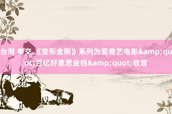 台灣 拳交 《变形金刚》系列为爱奇艺电影&quot;百亿好意思金档&quot;收官