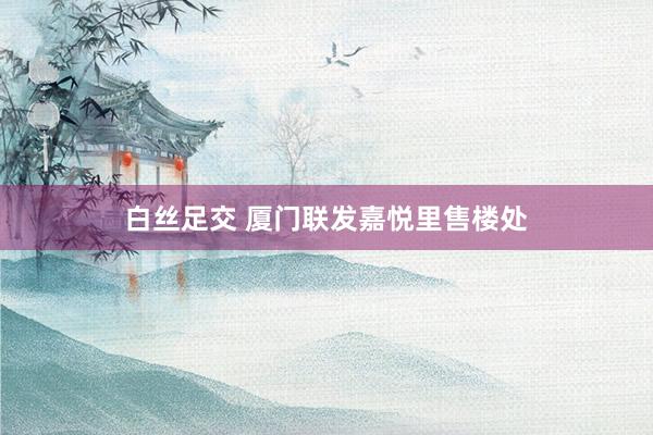 白丝足交 厦门联发嘉悦里售楼处
