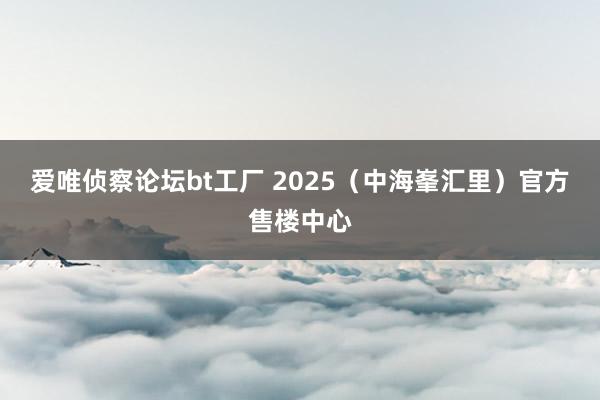 爱唯侦察论坛bt工厂 2025（中海峯汇里）官方售楼中心