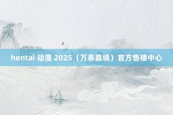 hentai 动漫 2025（万泰嘉境）官方售楼中心