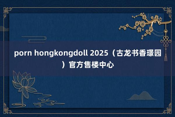 porn hongkongdoll 2025（古龙书香璟园）官方售楼中心