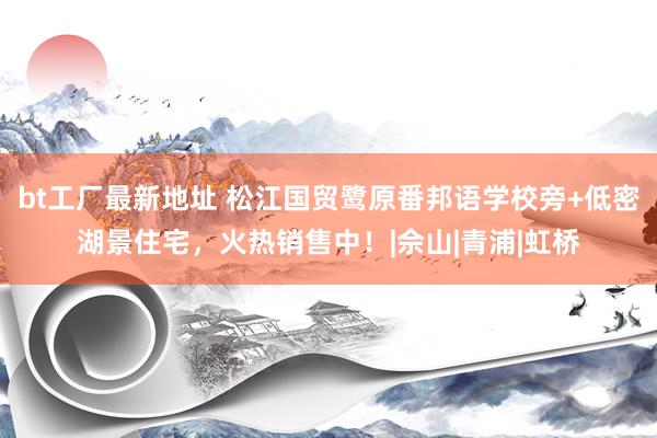 bt工厂最新地址 松江国贸鹭原番邦语学校旁+低密湖景住宅，火热销售中！|佘山|青浦|虹桥