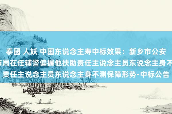 泰國 人妖 中国东说念主寿中标效果：新乡市公安局2025至2028年度市局在任辅警偏握他扶助责任主说念主员东说念主身不测保障形势-中标公告