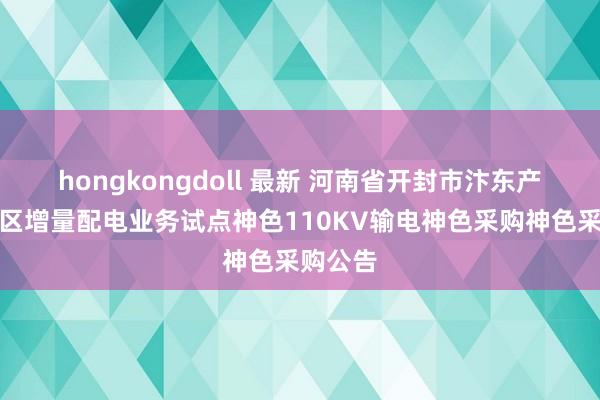 hongkongdoll 最新 河南省开封市汴东产业汇注区增量配电业务试点神色110KV输电神色采购神色采购公告