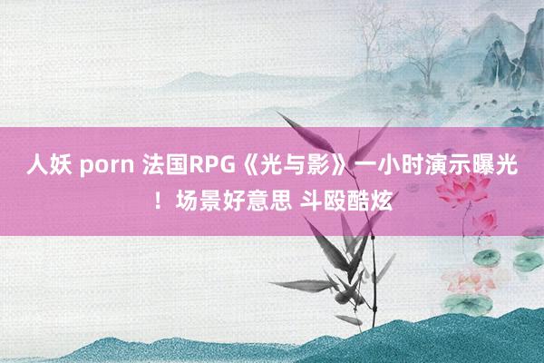 人妖 porn 法国RPG《光与影》一小时演示曝光！场景好意思 斗殴酷炫
