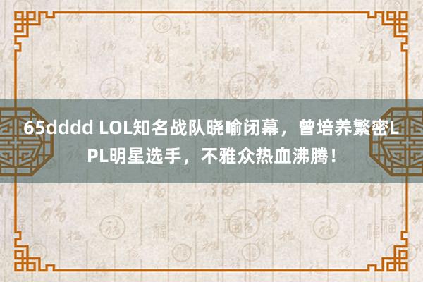 65dddd LOL知名战队晓喻闭幕，曾培养繁密LPL明星选手，不雅众热血沸腾！