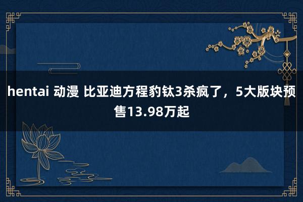 hentai 动漫 比亚迪方程豹钛3杀疯了，5大版块预售13.98万起