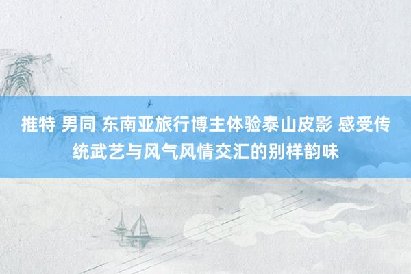 推特 男同 东南亚旅行博主体验泰山皮影 感受传统武艺与风气风情交汇的别样韵味