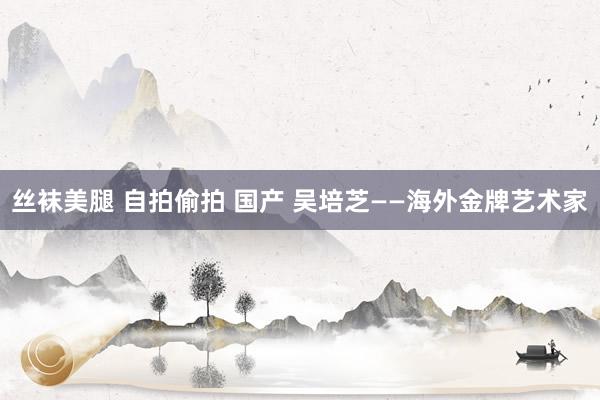 丝袜美腿 自拍偷拍 国产 吴培芝——海外金牌艺术家