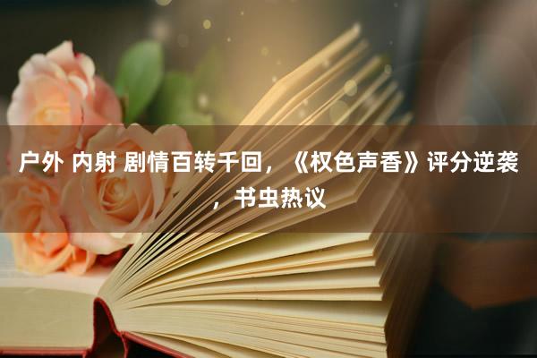 户外 内射 剧情百转千回，《权色声香》评分逆袭，书虫热议