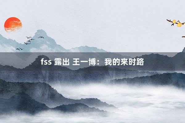 fss 露出 王一博：我的来时路