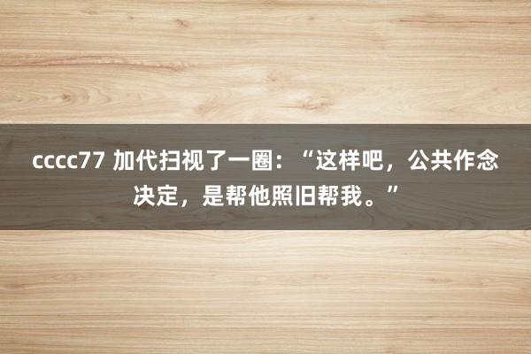 cccc77 加代扫视了一圈：“这样吧，公共作念决定，是帮他照旧帮我。”