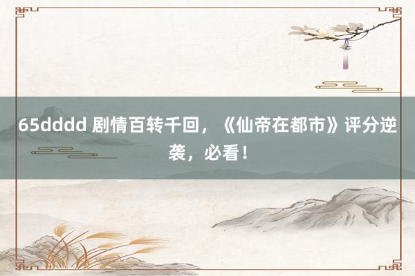 65dddd 剧情百转千回，《仙帝在都市》评分逆袭，必看！