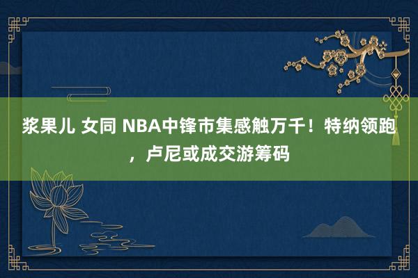 浆果儿 女同 NBA中锋市集感触万千！特纳领跑，卢尼或成交游筹码