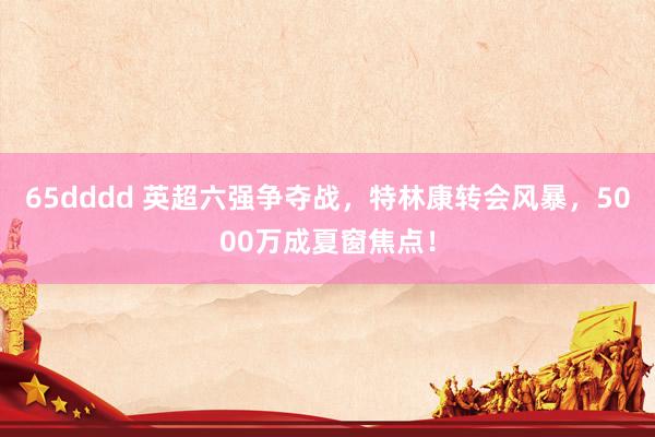 65dddd 英超六强争夺战，特林康转会风暴，5000万成夏窗焦点！