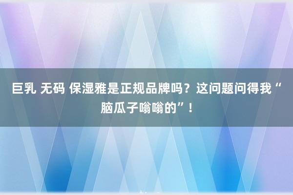 巨乳 无码 保湿雅是正规品牌吗？这问题问得我“脑瓜子嗡嗡的”！