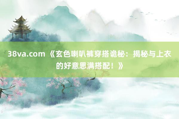 38va.com 《玄色喇叭裤穿搭诡秘：揭秘与上衣的好意思满搭配！》