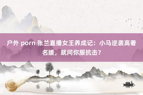 户外 porn 张兰直播女王养成记：小马逆袭高奢名媛，就问你服抗击？