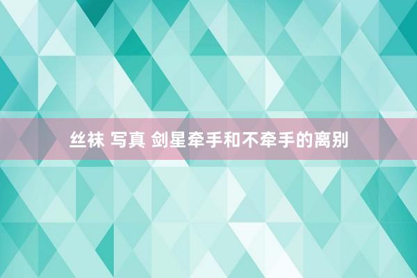 丝袜 写真 剑星牵手和不牵手的离别