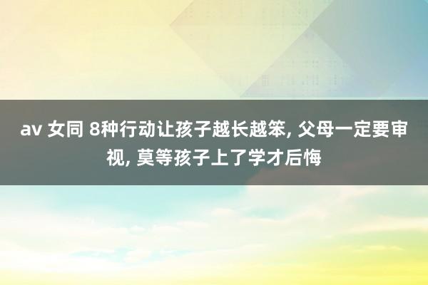 av 女同 8种行动让孩子越长越笨， 父母一定要审视， 莫等孩子上了学才后悔