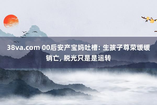 38va.com 00后安产宝妈吐槽: 生孩子尊荣缓缓销亡， 脱光只是是运转