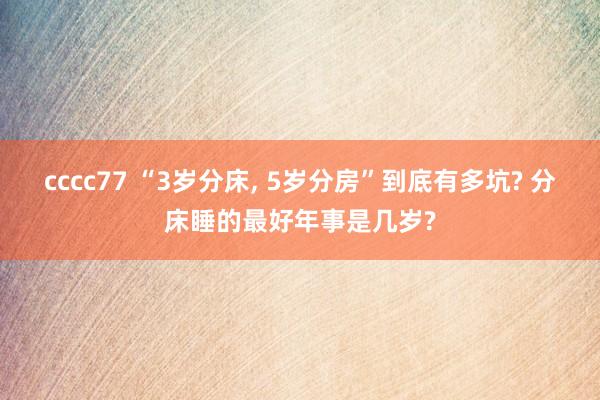 cccc77 “3岁分床， 5岁分房”到底有多坑? 分床睡的最好年事是几岁?