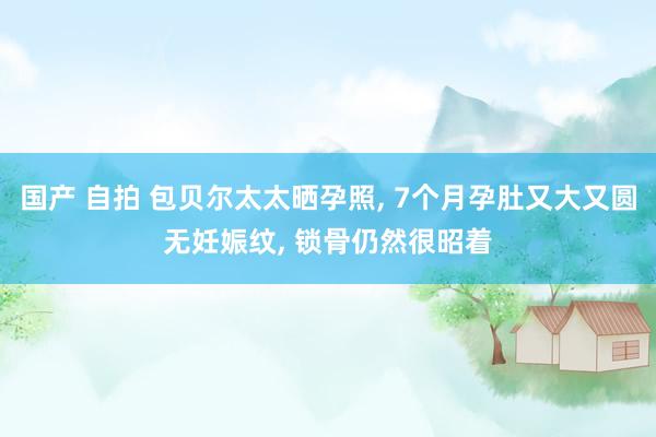 国产 自拍 包贝尔太太晒孕照， 7个月孕肚又大又圆无妊娠纹， 锁骨仍然很昭着