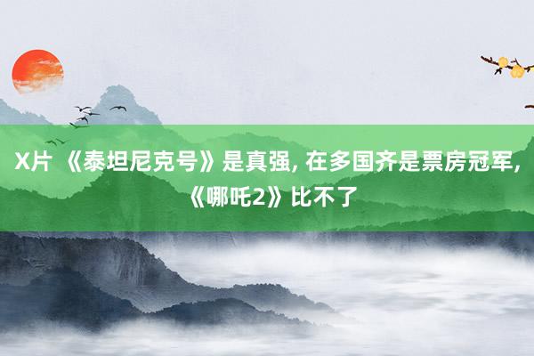 X片 《泰坦尼克号》是真强， 在多国齐是票房冠军， 《哪吒2》比不了