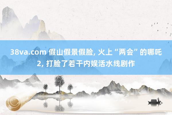 38va.com 假山假景假脸， 火上“两会”的哪吒2， 打脸了若干内娱活水线剧作