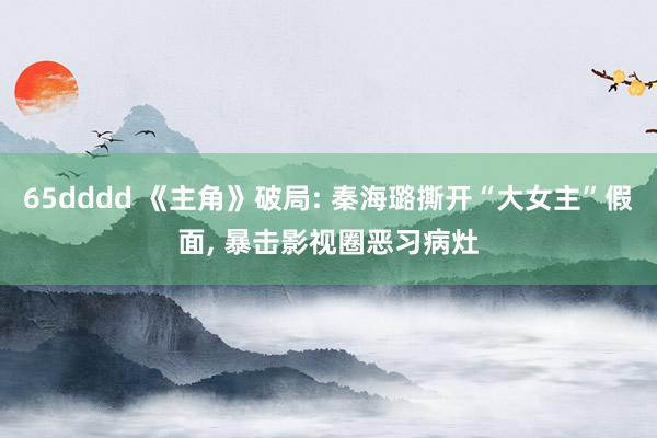 65dddd 《主角》破局: 秦海璐撕开“大女主”假面， 暴击影视圈恶习病灶