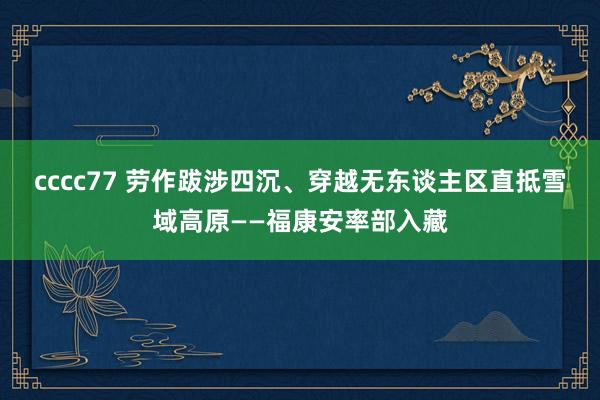cccc77 劳作跋涉四沉、穿越无东谈主区直抵雪域高原——福康安率部入藏
