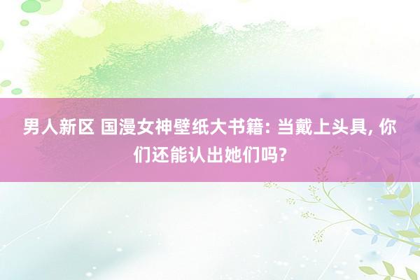 男人新区 国漫女神壁纸大书籍: 当戴上头具， 你们还能认出她们吗?