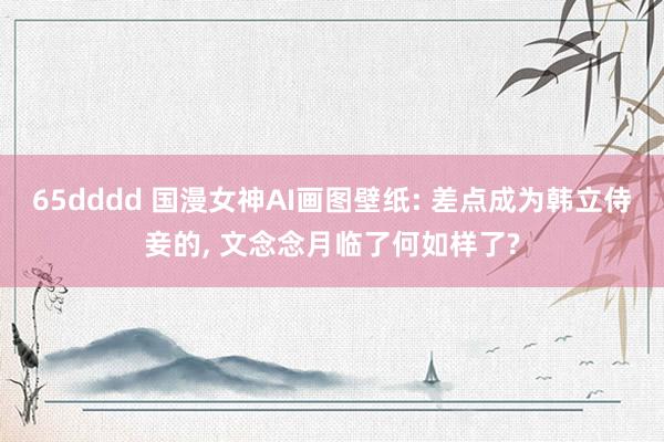 65dddd 国漫女神AI画图壁纸: 差点成为韩立侍妾的， 文念念月临了何如样了?