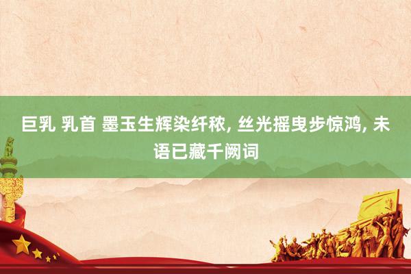 巨乳 乳首 墨玉生辉染纤秾， 丝光摇曳步惊鸿， 未语已藏千阙词