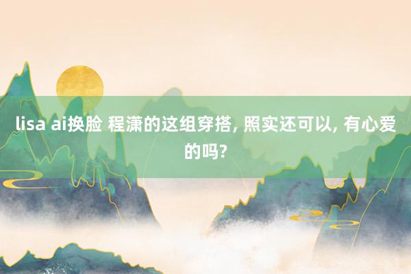 lisa ai换脸 程潇的这组穿搭， 照实还可以， 有心爱的吗?