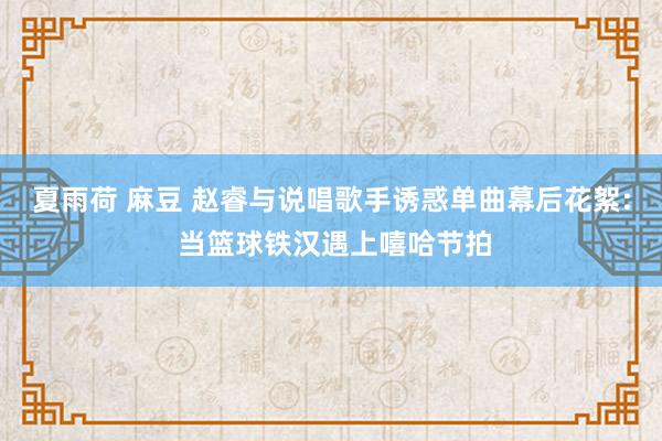 夏雨荷 麻豆 赵睿与说唱歌手诱惑单曲幕后花絮: 当篮球铁汉遇上嘻哈节拍