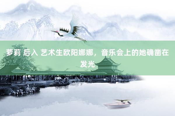 萝莉 后入 艺术生欧阳娜娜，音乐会上的她确凿在发光