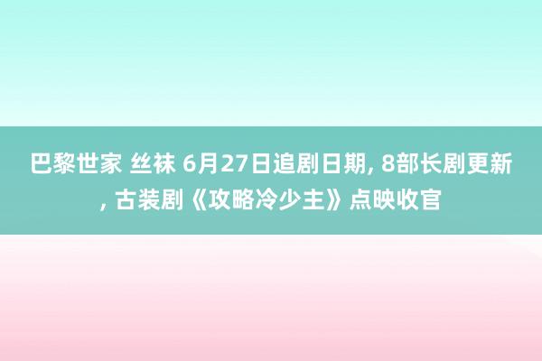 巴黎世家 丝袜 6月27日追剧日期， 8部长剧更新， 古装剧《攻略冷少主》点映收官