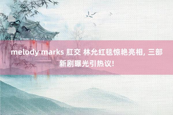 melody marks 肛交 林允红毯惊艳亮相， 三部新剧曝光引热议!