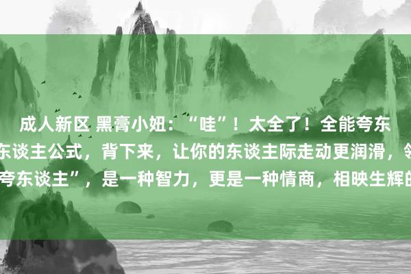 成人新区 黑膏小妞:“哇”!太全了!全能夸东谈主顺溜溜,高情商夸东谈主公式,背下来,让你的东谈主际走动更润滑,领有好东谈主缘!“会夸东谈主”,是一种智力,更是一种情商,相映生辉的夸东谈主语录,让东谈主如沐春风!!更多言语接话幽默技术...