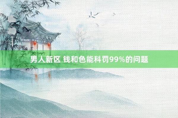男人新区 钱和色能科罚99%的问题