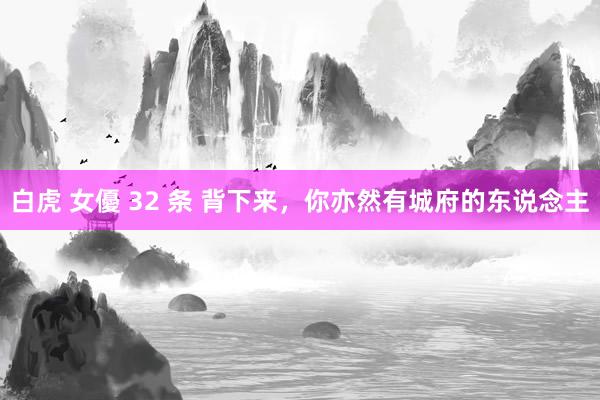 白虎 女優 32 条 背下来，你亦然有城府的东说念主